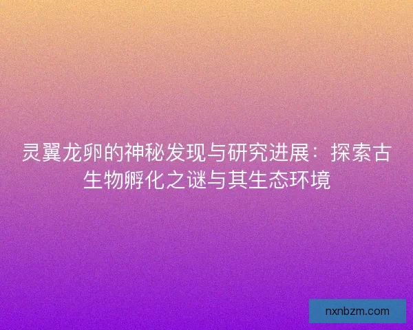 灵翼龙卵的神秘发现与研究进展：探索古生物孵化之谜与其生态环境